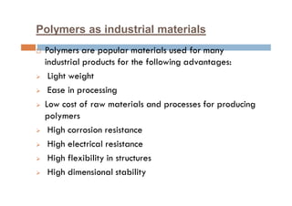 Polymers as industrial materials
 Polymers are popular materials used for many
industrial products for the following advantages:
 Light weight
 Ease in processing
 Low cost of raw materials and processes for producing
polymers
 High corrosion resistance
 High electrical resistance
 High flexibility in structures
 High dimensional stability
 