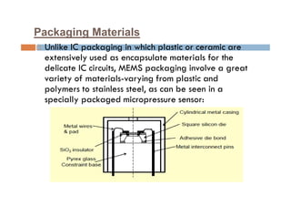 Packaging Materials
 Unlike IC packaging in which plastic or ceramic are
extensively used as encapsulate materials for the
delicate IC circuits, MEMS packaging involve a great
variety of materials-varying from plastic and
polymers to stainless steel, as can be seen in a
specially packaged micropressure sensor:
 