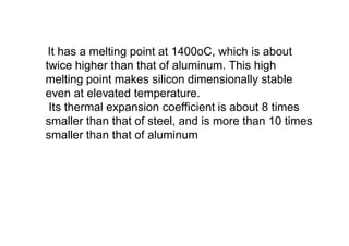 It has a melting point at 1400oC, which is about
twice higher than that of aluminum. This high
melting point makes silicon dimensionally stable
even at elevated temperature.
Its thermal expansion coefficient is about 8 times
smaller than that of steel, and is more than 10 times
smaller than that of aluminum
 