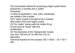 The Czochralski method for producing single-crystal silicon
Equipment: a crucible and a “puller”.
Procedure:
(1) Raw Si (quartzite) + coal, coke, woodchips)
are melted in the crucible.
(2) A “seed” crystal is brought to be in contact
with molten Si to form larger crystal.
(3) The “puller” slowly pulls the molten Si up
to form pure Si “boule” after the
solidification.
(4) The diameters of the “bologna-like” boules
vary from 100 mm (4”) to 300 mm (12”) in
diameters.
Chemical reaction for the process: SiC + SiO2 → Si + CO +
SiO
 