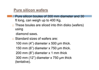Pure silicon wafers
 Pure silicon boules of 300 mm diameter and 30
ft long, can weigh up to 400 Kg.
 These boules are sliced into thin disks (wafers)
using
diamond saws.
 Standard sizes of wafers are:
100 mm (4”) diameter x 500 μm thick.
150 mm (6”) diameter x 750 μm thick.
200 mm (8”) diameter x 1 mm thick
300 mm (12”) diameter x 750 μm thick
(tentative).
 