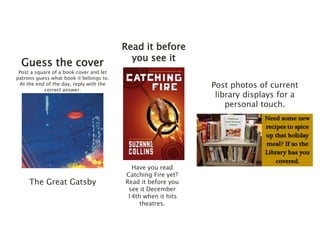 Guess the cover 
Post a square of a book cover and let 
patrons guess what book it belongs to. 
At the end of the day, reply with the 
correct answer. 
The Great Gatsby 
Read it before 
you see it 
Have you read 
Catching Fire yet? 
Read it before you 
see it December 
14th when it hits 
theatres. 
Post photos of current 
library displays for a 
personal touch. 
 