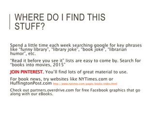 WHERE DO I FIND THIS 
STUFF? 
Spend a little time each week searching google for key phrases 
like “funny library”, “library joke”, “book joke”, “librarian 
humor”, etc. 
“Read it before you see it” lists are easy to come by. Search for 
“books into movies, 2015” 
JOIN PINTEREST. You’ll find lots of great material to use. 
For book news, try websites like NYTimes.com or 
HuffingtonPost.com http://www.nytimes.com/pages/books/index.html 
Check out partners.overdrive.com for free Facebook graphics that go 
along with our eBooks. 
 