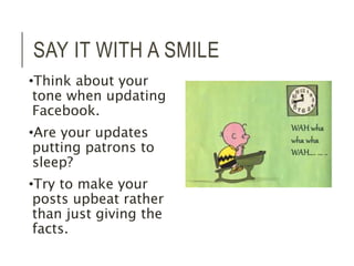 SAY IT WITH A SMILE 
•Think about your 
tone when updating 
Facebook. 
•Are your updates 
putting patrons to 
sleep? 
•Try to make your 
posts upbeat rather 
than just giving the 
facts. 
 