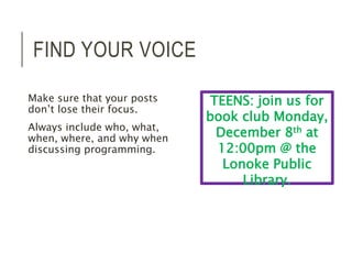 FIND YOUR VOICE 
Make sure that your posts 
don’t lose their focus. 
Always include who, what, 
when, where, and why when 
discussing programming. 
TEENS: join us for 
book club Monday, 
December 8th at 
12:00pm @ the 
Lonoke Public 
Library. 
 