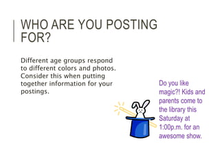 WHO ARE YOU POSTING 
FOR? 
Do you like 
magic?! Kids and 
parents come to 
the library this 
Saturday at 
1:00p.m. for an 
awesome show. 
Different age groups respond 
to different colors and photos. 
Consider this when putting 
together information for your 
postings. 
 