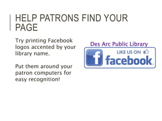 HELP PATRONS FIND YOUR 
PAGE 
Try printing Facebook 
logos accented by your 
library name. 
Put them around your 
patron computers for 
easy recognition! 
Des Arc Public Library 
 
