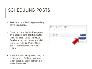 SCHEDULING POSTS 
• Save time by scheduling your daily 
posts in advance. 
• Posts can be scheduled to appear 
on a specific date and time rather 
than instantly. Go to the usual 
Facebook business page and click 
the arrow next to “Post”. There 
you’ll find the Schedule Post 
button. 
• Posts are most likely seen 1-6p.m. 
on weekdays. Probably during a 
lunch break or when patrons get 
home from work. 
 