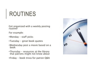 ROUTINES 
Get organized with a weekly posting 
routine! 
For example: 
•Monday - staff picks 
•Tuesday - great book quotes 
•Wednesday post a movie based on a 
book 
•Thursday - resources at the library 
that patrons might not know about 
•Friday - book trivia for patron Q&A 
 