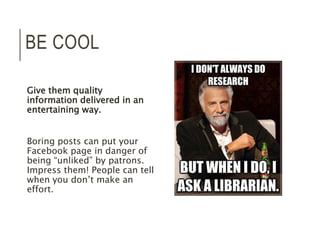 BE COOL 
Give them quality 
information delivered in an 
entertaining way. 
Boring posts can put your 
Facebook page in danger of 
being “unliked” by patrons. 
Impress them! People can tell 
when you don’t make an 
effort. 
 