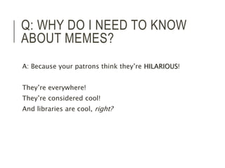 Q: WHY DO I NEED TO KNOW 
ABOUT MEMES? 
A: Because your patrons think they’re HILARIOUS! 
They’re everywhere! 
They’re considered cool! 
And libraries are cool, right? 
 