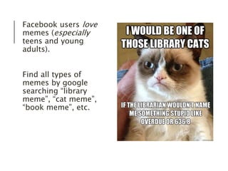 Facebook users love 
memes (especially 
teens and young 
adults). 
Find all types of 
memes by google 
searching “library 
meme”, “cat meme”, 
“book meme”, etc. 
 