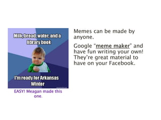 Memes can be made by 
anyone. 
Google “meme maker” and 
have fun writing your own! 
They’re great material to 
have on your Facebook. 
EASY! Meagan made this 
one. 
 