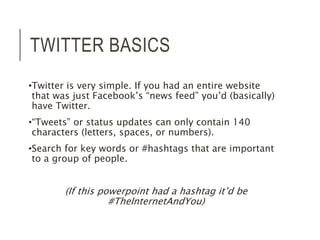 TWITTER BASICS 
•Twitter is very simple. If you had an entire website 
that was just Facebook’s “news feed” you’d (basically) 
have Twitter. 
•“Tweets” or status updates can only contain 140 
characters (letters, spaces, or numbers). 
•Search for key words or #hashtags that are important 
to a group of people. 
(If this powerpoint had a hashtag it’d be 
#TheInternetAndYou) 
 