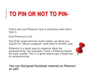 TO PIN OR NOT TO PIN-Those 
who use Pinterest love it and those who don’t 
hate it. 
Give Pinterest a try! 
You’d be surprised how much comes up when you 
search for “library program” (and they’re all DIY, too). 
Pinterest is a great way to organize ideas for 
programming. For example, I have a Pinterest board 
for each month. This is a great way to get a head start 
on programming. 
You can find good Facebook material on Pinterest 
as well. 
 