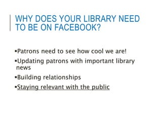 WHY DOES YOUR LIBRARY NEED 
TO BE ON FACEBOOK? 
Patrons need to see how cool we are! 
Updating patrons with important library 
news 
Building relationships 
Staying relevant with the public 
 