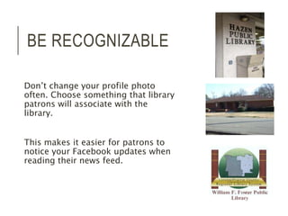 BE RECOGNIZABLE 
Don’t change your profile photo 
often. Choose something that library 
patrons will associate with the 
library. 
This makes it easier for patrons to 
notice your Facebook updates when 
reading their news feed. 
 