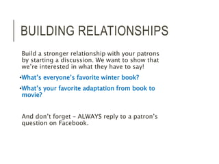 BUILDING RELATIONSHIPS 
Build a stronger relationship with your patrons 
by starting a discussion. We want to show that 
we’re interested in what they have to say! 
•What’s everyone’s favorite winter book? 
•What’s your favorite adaptation from book to 
movie? 
And don’t forget – ALWAYS reply to a patron’s 
question on Facebook. 
 