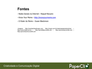 Fontes
             - Redes Sociais na Internet – Raquel Recuero

             - Know Your Meme - http://knowyourmeme.com

             - O Poder do Meme – Susan Blackmore


             -Imagens:    http://icanhascheezburger.com;       http://mypix.com.br/materiasespeciais/activia/ ;
             http://www.tbold.com.br ;      http://porrafelipe.tumblr.com ;     http://porramaisa.tumblr.com ;
             http://porramauricio.tumblr.com




Criatividade e Comunicação Digital
 