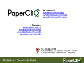 Tarcízio Silva
                                             www.twitter.com/tarushijio
                                             www.tarciziosilva.com.br/blog
                                             www.slideshare.net/tarushijio



                             + Conteúdo:
                    www.papercliq.com.br
               www.papercliq.com.br/blog
              www.slideshare.net/papercliq
                www.twitter.com/papercliq




                                         Tel.: (71) 3013-1432
                                         Av. Tancredo Neves – Ed. Esplanada Tower, 939 – Sala 403
                                         – Caminho das Árvores | CEP 41.820-021 | Salvador-BA




Criatividade e Comunicação Digital
 
