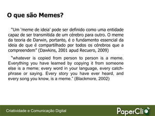 O que são Memes?

   “Um „meme de ideia‟ pode ser definido como uma entidade
 capaz de ser transmitida de um cérebro para outro. O meme
 da teoria de Darwin, portanto, é o fundamento essencial da
 ideia de que é compartilhado por todos os cérebros que a
 compreendem” (Dawkins, 2001 apud Recuero, 2009)
   “whatever is copied from person to person is a meme.
 Everything you have learned by copying it from someone
 else is a meme; every word in your language, every catch-
 phrase or saying. Every story you have ever heard, and
 every song you know, is a meme.” (Blackmore, 2002)




Criatividade e Comunicação Digital
 