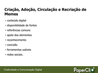 Criação, Adoção, Circulação e Recriação de
Memes
 • conteúdo digital
 • disponibilidade de fontes
 • referências comuns
 • apelo dos elementos
 • reconhecimento
 • concisão
 • ferramentas usáveis
 • redes sociais.




Criatividade e Comunicação Digital
 