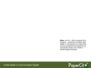 Meme (mi:m), n. Biol. (shortened from
                                     mimeme ... that which is imitated, after
                                     GENE n.) “An element of a culture that
                                     may be considered to be passed on by
                                     non-genetic means, esp. imitation”. –
                                     Oxford English Dictionary




Criatividade e Comunicação Digital
 