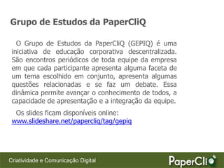 Grupo de Estudos da PaperCliQ

   O Grupo de Estudos da PaperCliQ (GEPIQ) é uma
 iniciativa de educação corporativa descentralizada.
 São encontros periódicos de toda equipe da empresa
 em que cada participante apresenta alguma faceta de
 um tema escolhido em conjunto, apresenta algumas
 questões relacionadas e se faz um debate. Essa
 dinâmica permite avançar o conhecimento de todos, a
 capacidade de apresentação e a integração da equipe.
  Os slides ficam disponíveis online:
 www.slideshare.net/papercliq/tag/gepiq




Criatividade e Comunicação Digital
 