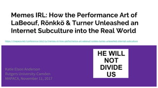 Memes IRL: How the Performance Art of
LaBeouf, Rönkkö & Turner Unleashed an
Internet Subculture into the Real World
Katie Elson Anderson
Rutgers University-Camden
MAPACA, November 11, 2017
https://mapaca.net/conference/2017/p/memes-irl-how-performance-art-labeouf-ronkko-turner-unleashed-internet-subculture
 