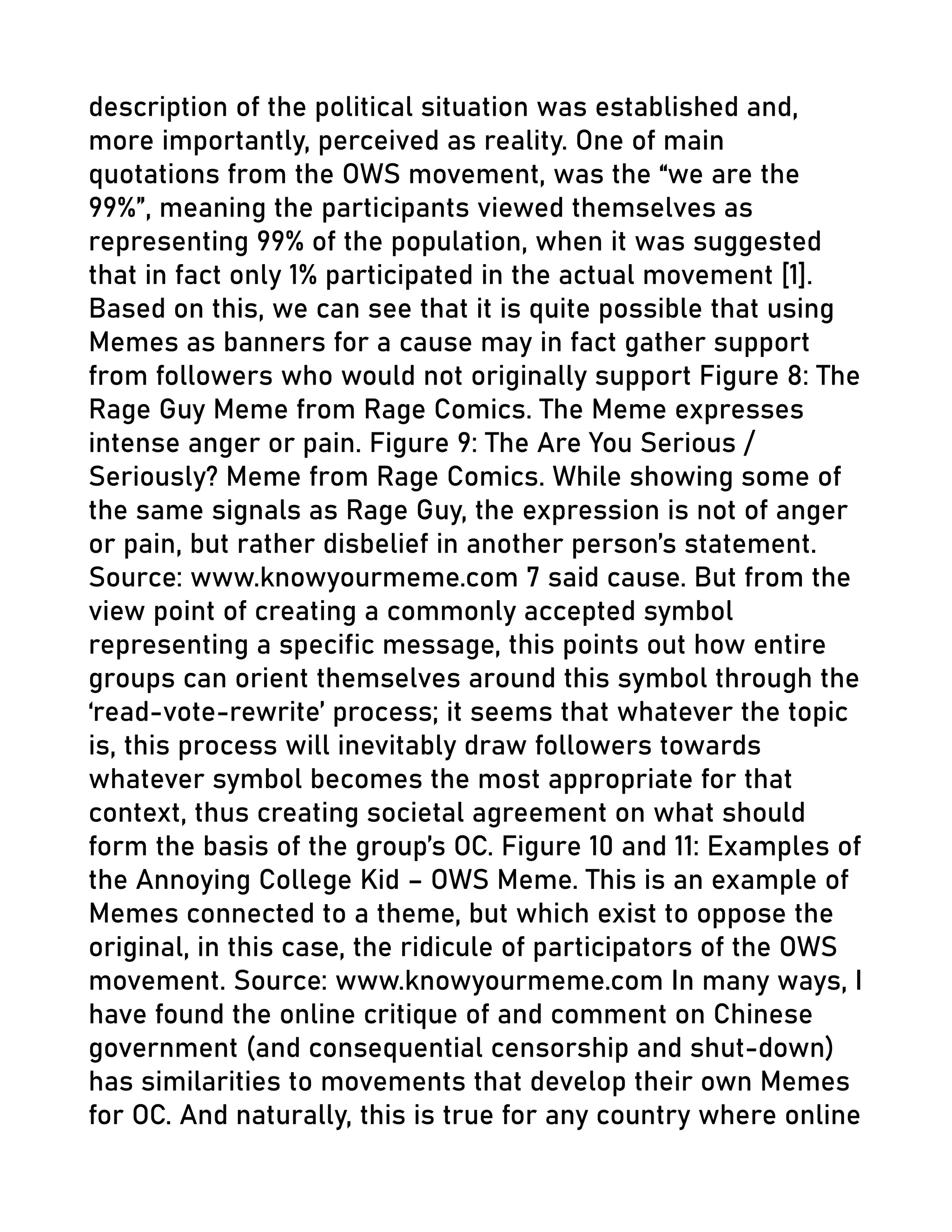 description of the political situation was established and,
more importantly, perceived as reality. One of main
quotations from the OWS movement, was the “we are the
99%”, meaning the participants viewed themselves as
representing 99% of the population, when it was suggested
that in fact only 1% participated in the actual movement [1].
Based on this, we can see that it is quite possible that using
Memes as banners for a cause may in fact gather support
from followers who would not originally support Figure 8: The
Rage Guy Meme from Rage Comics. The Meme expresses
intense anger or pain. Figure 9: The Are You Serious /
Seriously? Meme from Rage Comics. While showing some of
the same signals as Rage Guy, the expression is not of anger
or pain, but rather disbelief in another person’s statement.
Source: www.knowyourmeme.com 7 said cause. But from the
view point of creating a commonly accepted symbol
representing a specific message, this points out how entire
groups can orient themselves around this symbol through the
‘read-vote-rewrite’ process; it seems that whatever the topic
is, this process will inevitably draw followers towards
whatever symbol becomes the most appropriate for that
context, thus creating societal agreement on what should
form the basis of the group’s OC. Figure 10 and 11: Examples of
the Annoying College Kid – OWS Meme. This is an example of
Memes connected to a theme, but which exist to oppose the
original, in this case, the ridicule of participators of the OWS
movement. Source: www.knowyourmeme.com In many ways, I
have found the online critique of and comment on Chinese
government (and consequential censorship and shut-down)
has similarities to movements that develop their own Memes
for OC. And naturally, this is true for any country where online
 
