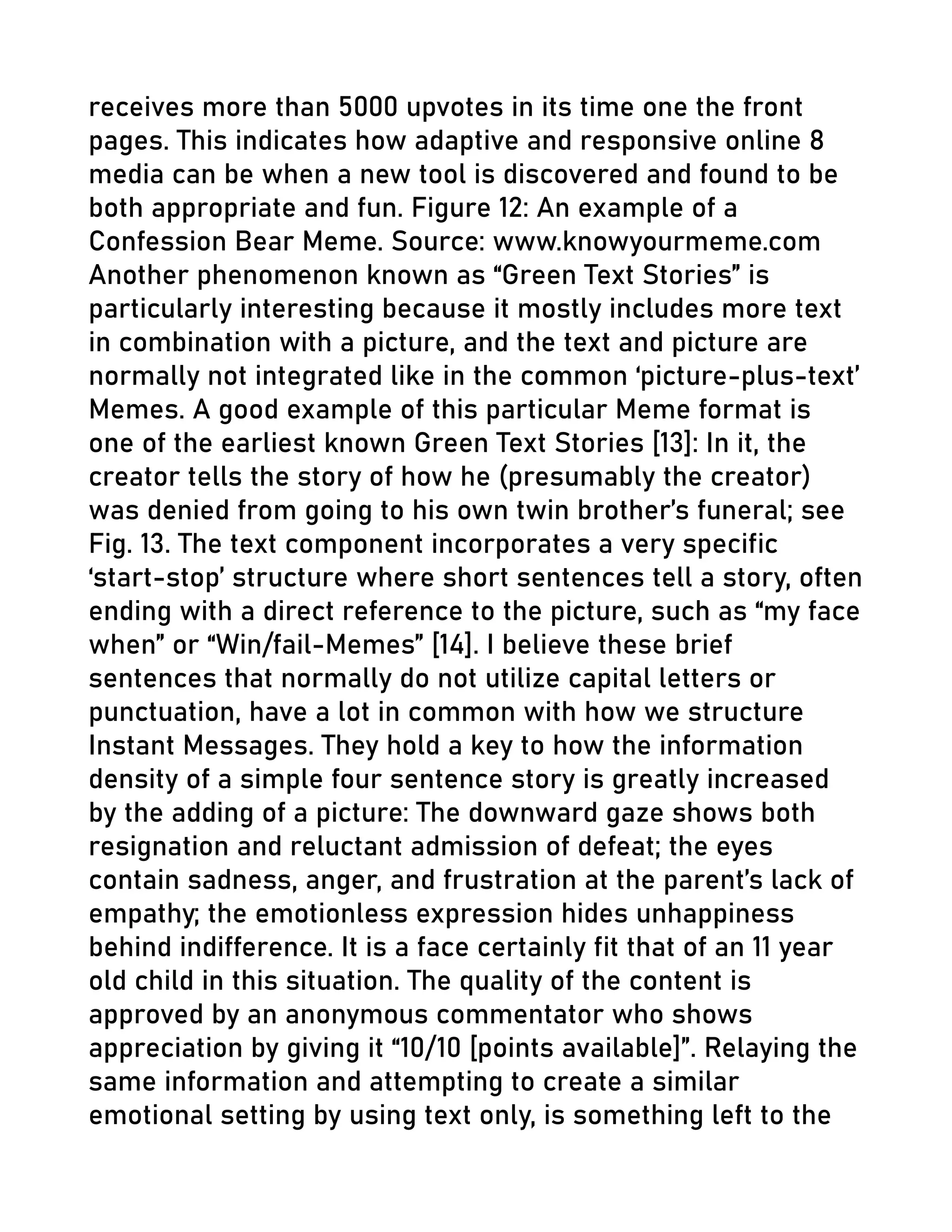 receives more than 5000 upvotes in its time one the front
pages. This indicates how adaptive and responsive online 8
media can be when a new tool is discovered and found to be
both appropriate and fun. Figure 12: An example of a
Confession Bear Meme. Source: www.knowyourmeme.com
Another phenomenon known as “Green Text Stories” is
particularly interesting because it mostly includes more text
in combination with a picture, and the text and picture are
normally not integrated like in the common ‘picture-plus-text’
Memes. A good example of this particular Meme format is
one of the earliest known Green Text Stories [13]: In it, the
creator tells the story of how he (presumably the creator)
was denied from going to his own twin brother’s funeral; see
Fig. 13. The text component incorporates a very specific
‘start-stop’ structure where short sentences tell a story, often
ending with a direct reference to the picture, such as “my face
when” or “Win/fail-Memes” [14]. I believe these brief
sentences that normally do not utilize capital letters or
punctuation, have a lot in common with how we structure
Instant Messages. They hold a key to how the information
density of a simple four sentence story is greatly increased
by the adding of a picture: The downward gaze shows both
resignation and reluctant admission of defeat; the eyes
contain sadness, anger, and frustration at the parent’s lack of
empathy; the emotionless expression hides unhappiness
behind indifference. It is a face certainly fit that of an 11 year
old child in this situation. The quality of the content is
approved by an anonymous commentator who shows
appreciation by giving it “10/10 [points available]”. Relaying the
same information and attempting to create a similar
emotional setting by using text only, is something left to the
 
