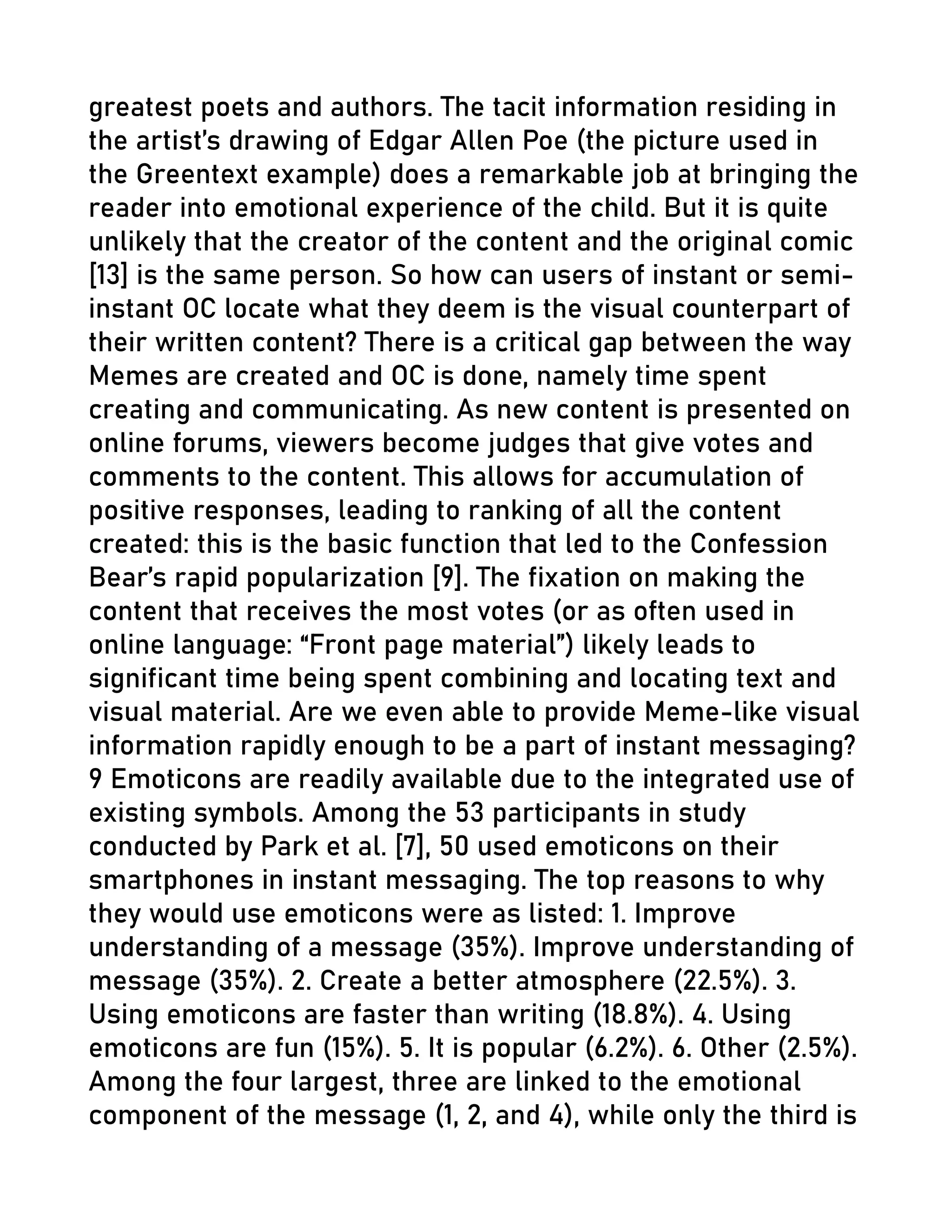 greatest poets and authors. The tacit information residing in
the artist’s drawing of Edgar Allen Poe (the picture used in
the Greentext example) does a remarkable job at bringing the
reader into emotional experience of the child. But it is quite
unlikely that the creator of the content and the original comic
[13] is the same person. So how can users of instant or semi-
instant OC locate what they deem is the visual counterpart of
their written content? There is a critical gap between the way
Memes are created and OC is done, namely time spent
creating and communicating. As new content is presented on
online forums, viewers become judges that give votes and
comments to the content. This allows for accumulation of
positive responses, leading to ranking of all the content
created: this is the basic function that led to the Confession
Bear’s rapid popularization [9]. The fixation on making the
content that receives the most votes (or as often used in
online language: “Front page material”) likely leads to
significant time being spent combining and locating text and
visual material. Are we even able to provide Meme-like visual
information rapidly enough to be a part of instant messaging?
9 Emoticons are readily available due to the integrated use of
existing symbols. Among the 53 participants in study
conducted by Park et al. [7], 50 used emoticons on their
smartphones in instant messaging. The top reasons to why
they would use emoticons were as listed: 1. Improve
understanding of a message (35%). Improve understanding of
message (35%). 2. Create a better atmosphere (22.5%). 3.
Using emoticons are faster than writing (18.8%). 4. Using
emoticons are fun (15%). 5. It is popular (6.2%). 6. Other (2.5%).
Among the four largest, three are linked to the emotional
component of the message (1, 2, and 4), while only the third is
 