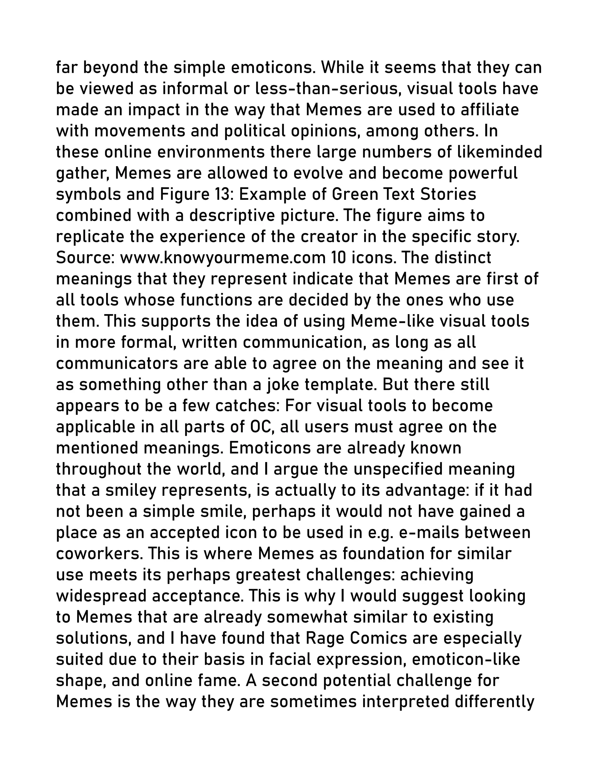 far beyond the simple emoticons. While it seems that they can
be viewed as informal or less-than-serious, visual tools have
made an impact in the way that Memes are used to affiliate
with movements and political opinions, among others. In
these online environments there large numbers of likeminded
gather, Memes are allowed to evolve and become powerful
symbols and Figure 13: Example of Green Text Stories
combined with a descriptive picture. The figure aims to
replicate the experience of the creator in the specific story.
Source: www.knowyourmeme.com 10 icons. The distinct
meanings that they represent indicate that Memes are first of
all tools whose functions are decided by the ones who use
them. This supports the idea of using Meme-like visual tools
in more formal, written communication, as long as all
communicators are able to agree on the meaning and see it
as something other than a joke template. But there still
appears to be a few catches: For visual tools to become
applicable in all parts of OC, all users must agree on the
mentioned meanings. Emoticons are already known
throughout the world, and I argue the unspecified meaning
that a smiley represents, is actually to its advantage: if it had
not been a simple smile, perhaps it would not have gained a
place as an accepted icon to be used in e.g. e-mails between
coworkers. This is where Memes as foundation for similar
use meets its perhaps greatest challenges: achieving
widespread acceptance. This is why I would suggest looking
to Memes that are already somewhat similar to existing
solutions, and I have found that Rage Comics are especially
suited due to their basis in facial expression, emoticon-like
shape, and online fame. A second potential challenge for
Memes is the way they are sometimes interpreted differently
 