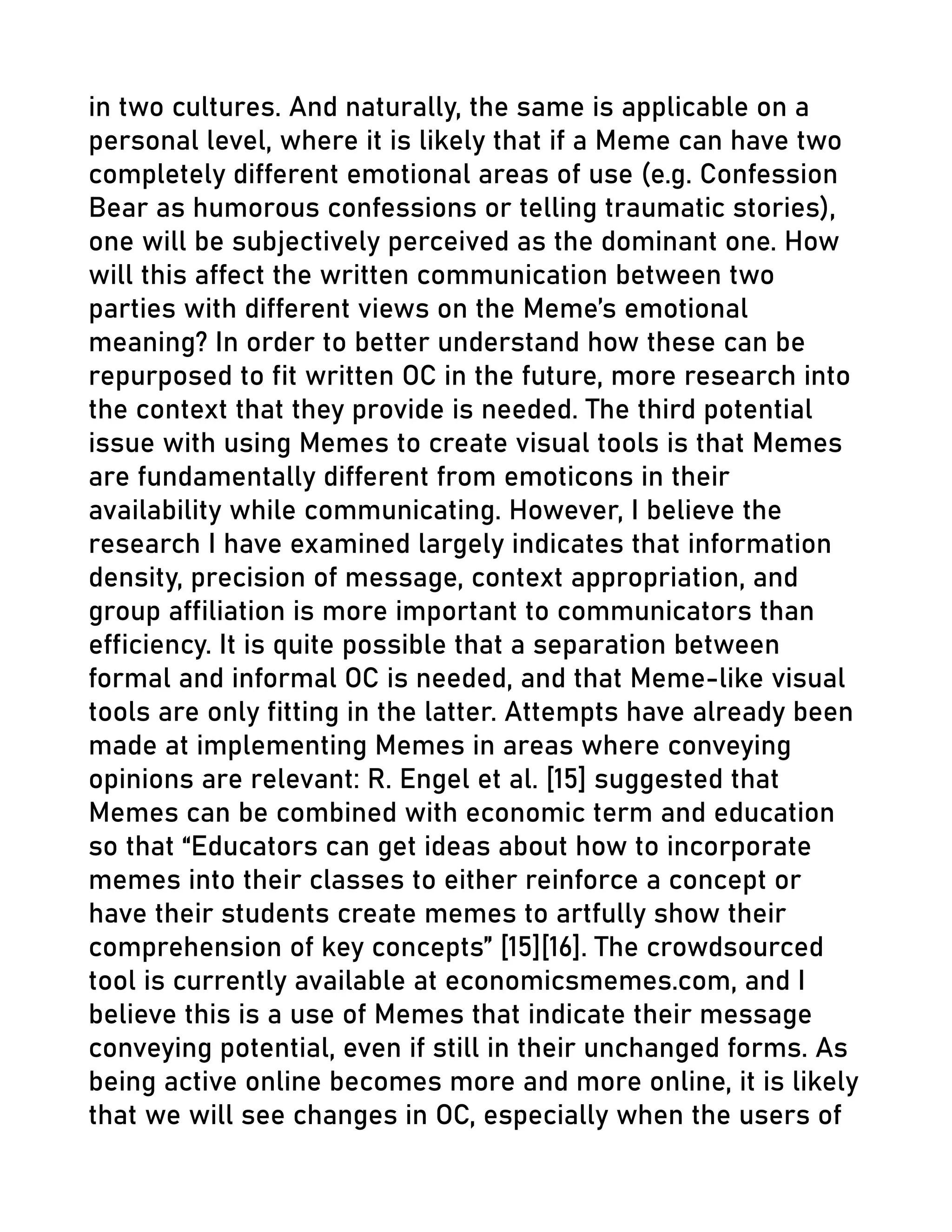 in two cultures. And naturally, the same is applicable on a
personal level, where it is likely that if a Meme can have two
completely different emotional areas of use (e.g. Confession
Bear as humorous confessions or telling traumatic stories),
one will be subjectively perceived as the dominant one. How
will this affect the written communication between two
parties with different views on the Meme’s emotional
meaning? In order to better understand how these can be
repurposed to fit written OC in the future, more research into
the context that they provide is needed. The third potential
issue with using Memes to create visual tools is that Memes
are fundamentally different from emoticons in their
availability while communicating. However, I believe the
research I have examined largely indicates that information
density, precision of message, context appropriation, and
group affiliation is more important to communicators than
efficiency. It is quite possible that a separation between
formal and informal OC is needed, and that Meme-like visual
tools are only fitting in the latter. Attempts have already been
made at implementing Memes in areas where conveying
opinions are relevant: R. Engel et al. [15] suggested that
Memes can be combined with economic term and education
so that “Educators can get ideas about how to incorporate
memes into their classes to either reinforce a concept or
have their students create memes to artfully show their
comprehension of key concepts” [15][16]. The crowdsourced
tool is currently available at economicsmemes.com, and I
believe this is a use of Memes that indicate their message
conveying potential, even if still in their unchanged forms. As
being active online becomes more and more online, it is likely
that we will see changes in OC, especially when the users of
 