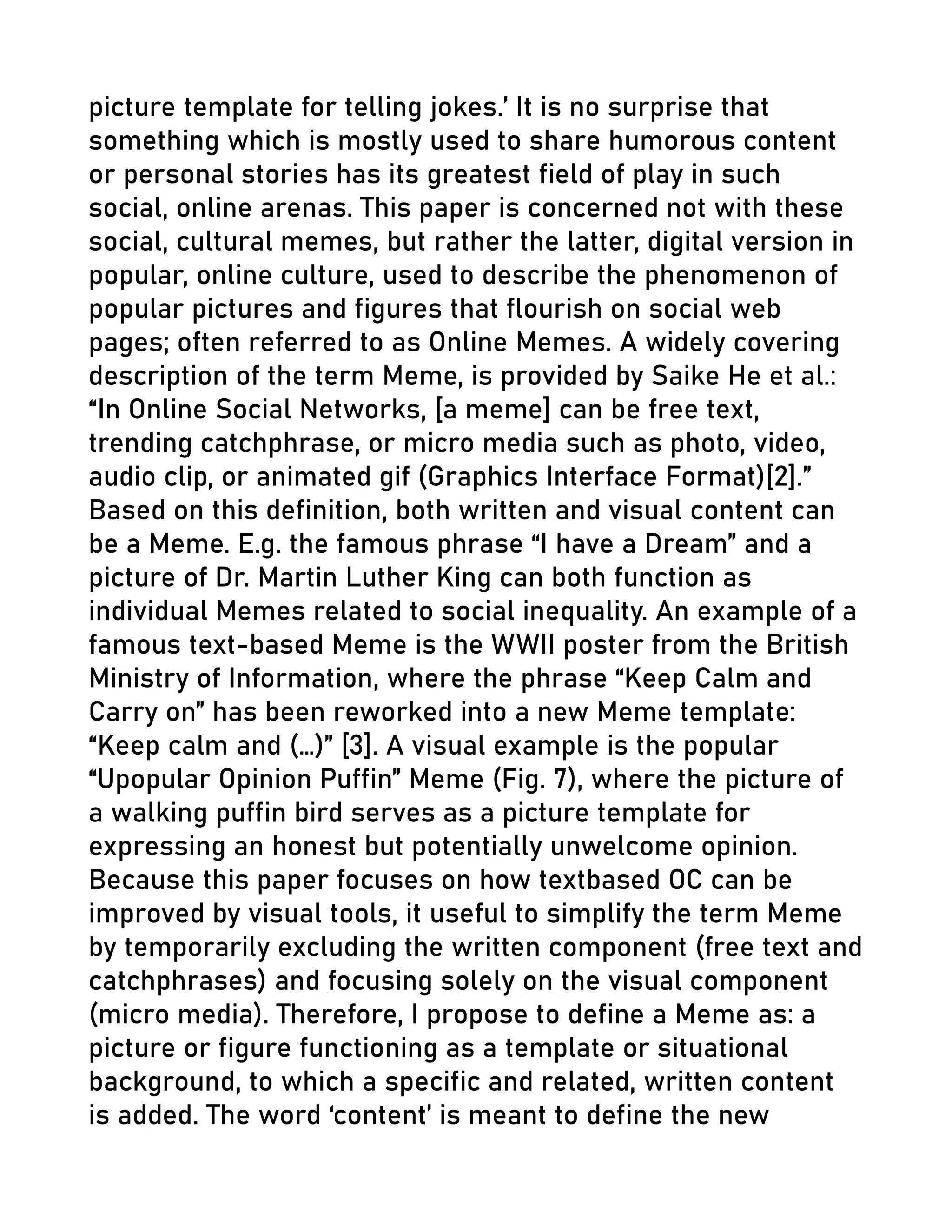 picture template for telling jokes.’ It is no surprise that
something which is mostly used to share humorous content
or personal stories has its greatest field of play in such
social, online arenas. This paper is concerned not with these
social, cultural memes, but rather the latter, digital version in
popular, online culture, used to describe the phenomenon of
popular pictures and figures that flourish on social web
pages; often referred to as Online Memes. A widely covering
description of the term Meme, is provided by Saike He et al.:
“In Online Social Networks, [a meme] can be free text,
trending catchphrase, or micro media such as photo, video,
audio clip, or animated gif (Graphics Interface Format)[2].”
Based on this definition, both written and visual content can
be a Meme. E.g. the famous phrase “I have a Dream” and a
picture of Dr. Martin Luther King can both function as
individual Memes related to social inequality. An example of a
famous text-based Meme is the WWII poster from the British
Ministry of Information, where the phrase “Keep Calm and
Carry on” has been reworked into a new Meme template:
“Keep calm and (…)” [3]. A visual example is the popular
“Upopular Opinion Puffin” Meme (Fig. 7), where the picture of
a walking puffin bird serves as a picture template for
expressing an honest but potentially unwelcome opinion.
Because this paper focuses on how textbased OC can be
improved by visual tools, it useful to simplify the term Meme
by temporarily excluding the written component (free text and
catchphrases) and focusing solely on the visual component
(micro media). Therefore, I propose to define a Meme as: a
picture or figure functioning as a template or situational
background, to which a specific and related, written content
is added. The word ‘content’ is meant to define the new
 