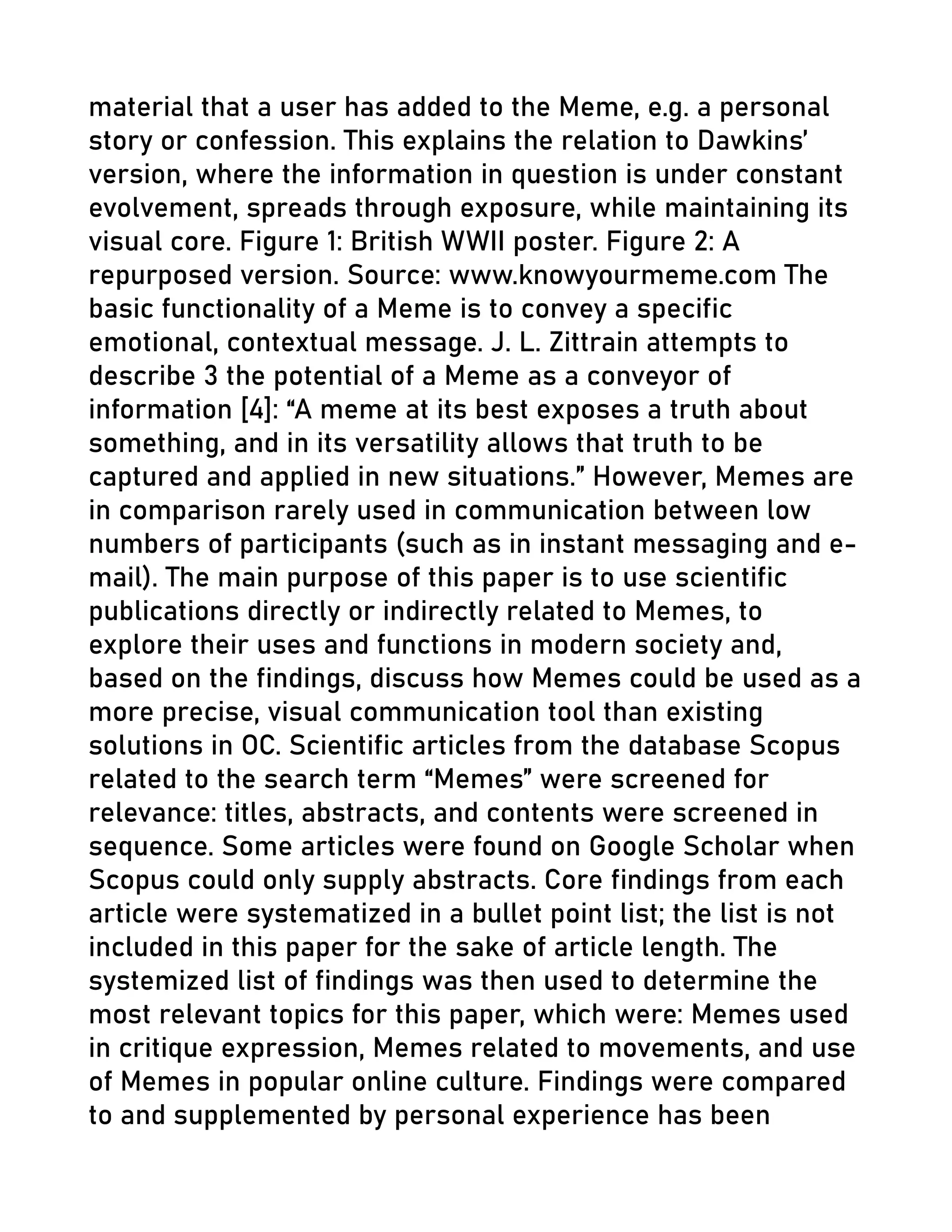 material that a user has added to the Meme, e.g. a personal
story or confession. This explains the relation to Dawkins’
version, where the information in question is under constant
evolvement, spreads through exposure, while maintaining its
visual core. Figure 1: British WWII poster. Figure 2: A
repurposed version. Source: www.knowyourmeme.com The
basic functionality of a Meme is to convey a specific
emotional, contextual message. J. L. Zittrain attempts to
describe 3 the potential of a Meme as a conveyor of
information [4]: “A meme at its best exposes a truth about
something, and in its versatility allows that truth to be
captured and applied in new situations.” However, Memes are
in comparison rarely used in communication between low
numbers of participants (such as in instant messaging and e-
mail). The main purpose of this paper is to use scientific
publications directly or indirectly related to Memes, to
explore their uses and functions in modern society and,
based on the findings, discuss how Memes could be used as a
more precise, visual communication tool than existing
solutions in OC. Scientific articles from the database Scopus
related to the search term “Memes” were screened for
relevance: titles, abstracts, and contents were screened in
sequence. Some articles were found on Google Scholar when
Scopus could only supply abstracts. Core findings from each
article were systematized in a bullet point list; the list is not
included in this paper for the sake of article length. The
systemized list of findings was then used to determine the
most relevant topics for this paper, which were: Memes used
in critique expression, Memes related to movements, and use
of Memes in popular online culture. Findings were compared
to and supplemented by personal experience has been
 