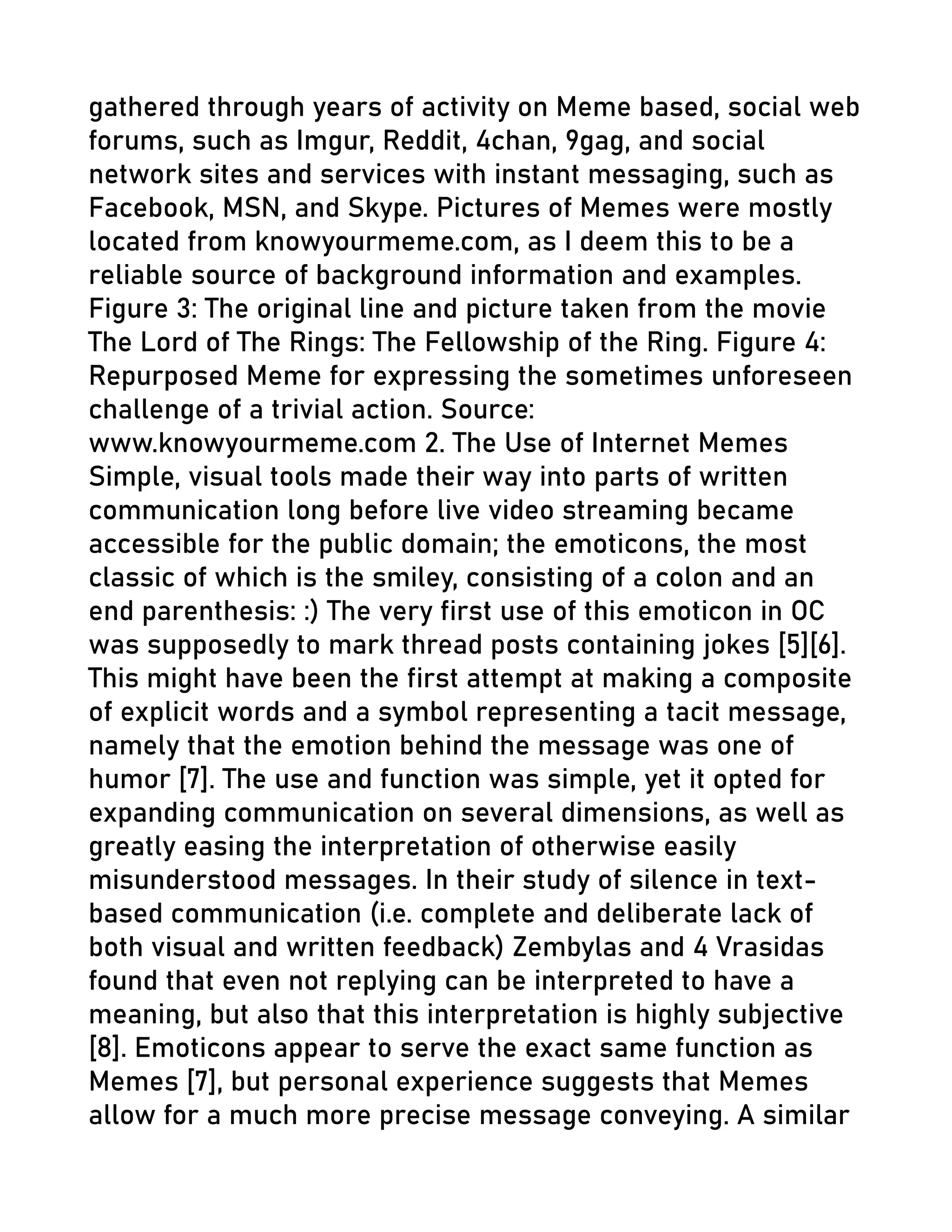 gathered through years of activity on Meme based, social web
forums, such as Imgur, Reddit, 4chan, 9gag, and social
network sites and services with instant messaging, such as
Facebook, MSN, and Skype. Pictures of Memes were mostly
located from knowyourmeme.com, as I deem this to be a
reliable source of background information and examples.
Figure 3: The original line and picture taken from the movie
The Lord of The Rings: The Fellowship of the Ring. Figure 4:
Repurposed Meme for expressing the sometimes unforeseen
challenge of a trivial action. Source:
www.knowyourmeme.com 2. The Use of Internet Memes
Simple, visual tools made their way into parts of written
communication long before live video streaming became
accessible for the public domain; the emoticons, the most
classic of which is the smiley, consisting of a colon and an
end parenthesis: :) The very first use of this emoticon in OC
was supposedly to mark thread posts containing jokes [5][6].
This might have been the first attempt at making a composite
of explicit words and a symbol representing a tacit message,
namely that the emotion behind the message was one of
humor [7]. The use and function was simple, yet it opted for
expanding communication on several dimensions, as well as
greatly easing the interpretation of otherwise easily
misunderstood messages. In their study of silence in text-
based communication (i.e. complete and deliberate lack of
both visual and written feedback) Zembylas and 4 Vrasidas
found that even not replying can be interpreted to have a
meaning, but also that this interpretation is highly subjective
[8]. Emoticons appear to serve the exact same function as
Memes [7], but personal experience suggests that Memes
allow for a much more precise message conveying. A similar
 