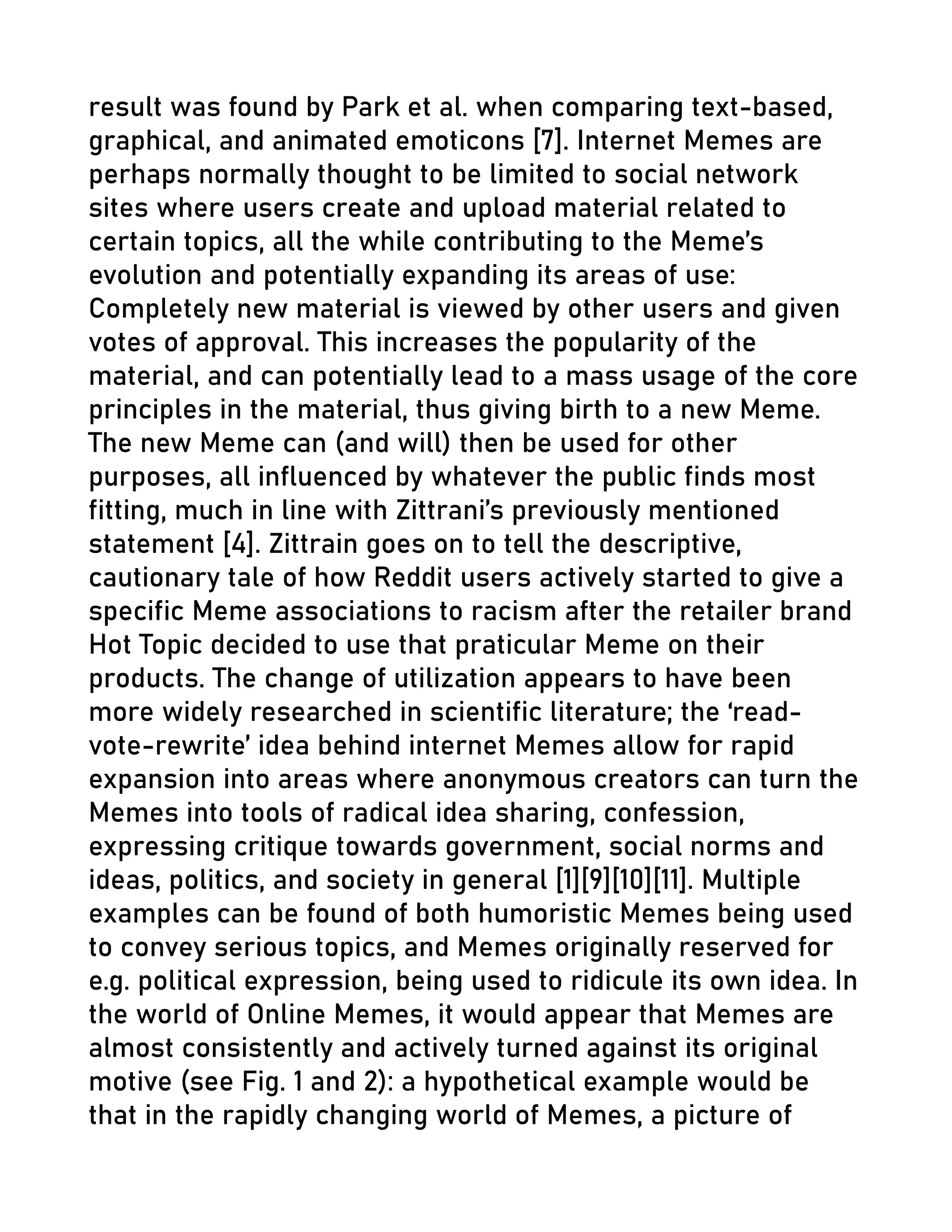 result was found by Park et al. when comparing text-based,
graphical, and animated emoticons [7]. Internet Memes are
perhaps normally thought to be limited to social network
sites where users create and upload material related to
certain topics, all the while contributing to the Meme’s
evolution and potentially expanding its areas of use:
Completely new material is viewed by other users and given
votes of approval. This increases the popularity of the
material, and can potentially lead to a mass usage of the core
principles in the material, thus giving birth to a new Meme.
The new Meme can (and will) then be used for other
purposes, all influenced by whatever the public finds most
fitting, much in line with Zittrani’s previously mentioned
statement [4]. Zittrain goes on to tell the descriptive,
cautionary tale of how Reddit users actively started to give a
specific Meme associations to racism after the retailer brand
Hot Topic decided to use that praticular Meme on their
products. The change of utilization appears to have been
more widely researched in scientific literature; the ‘read-
vote-rewrite’ idea behind internet Memes allow for rapid
expansion into areas where anonymous creators can turn the
Memes into tools of radical idea sharing, confession,
expressing critique towards government, social norms and
ideas, politics, and society in general [1][9][10][11]. Multiple
examples can be found of both humoristic Memes being used
to convey serious topics, and Memes originally reserved for
e.g. political expression, being used to ridicule its own idea. In
the world of Online Memes, it would appear that Memes are
almost consistently and actively turned against its original
motive (see Fig. 1 and 2): a hypothetical example would be
that in the rapidly changing world of Memes, a picture of
 