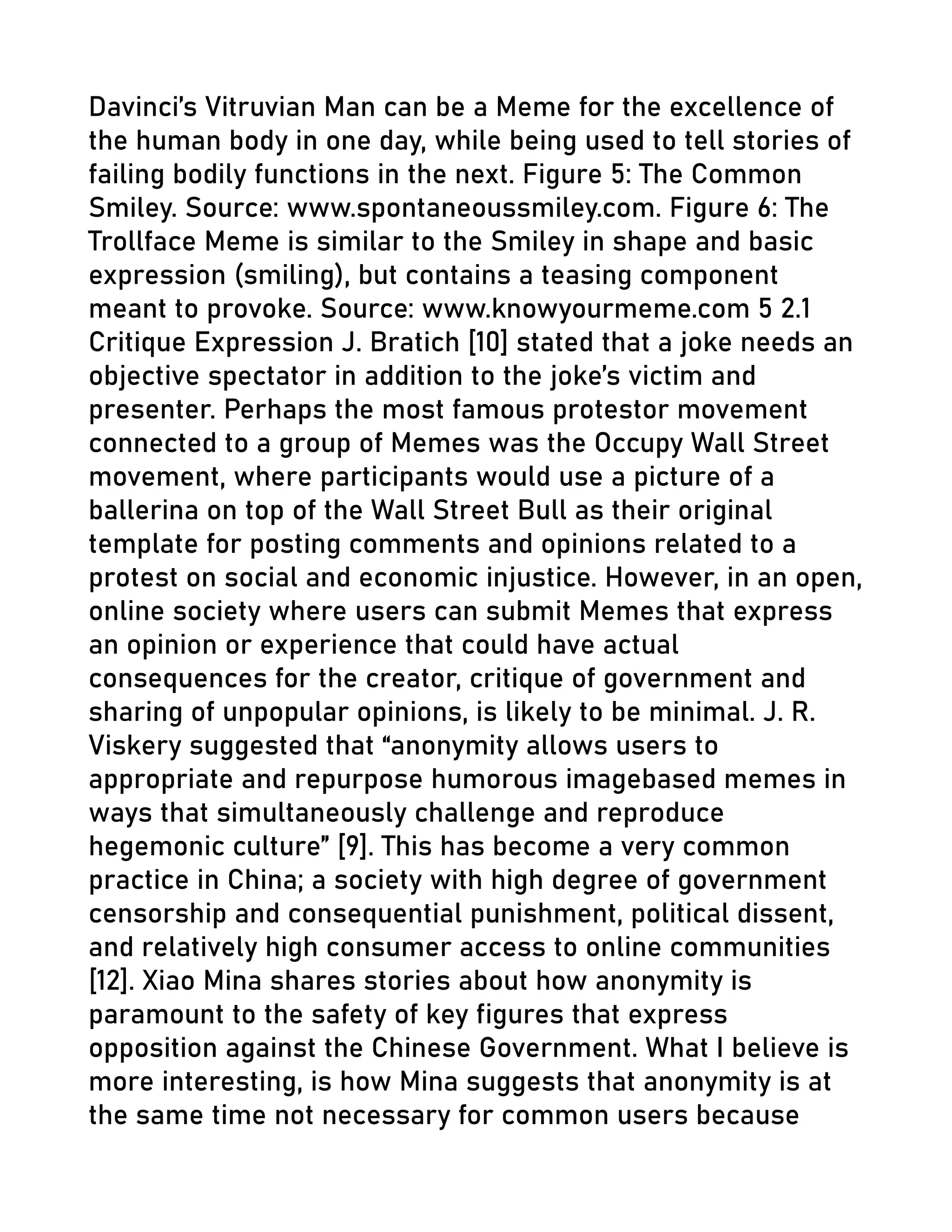 Davinci’s Vitruvian Man can be a Meme for the excellence of
the human body in one day, while being used to tell stories of
failing bodily functions in the next. Figure 5: The Common
Smiley. Source: www.spontaneoussmiley.com. Figure 6: The
Trollface Meme is similar to the Smiley in shape and basic
expression (smiling), but contains a teasing component
meant to provoke. Source: www.knowyourmeme.com 5 2.1
Critique Expression J. Bratich [10] stated that a joke needs an
objective spectator in addition to the joke’s victim and
presenter. Perhaps the most famous protestor movement
connected to a group of Memes was the Occupy Wall Street
movement, where participants would use a picture of a
ballerina on top of the Wall Street Bull as their original
template for posting comments and opinions related to a
protest on social and economic injustice. However, in an open,
online society where users can submit Memes that express
an opinion or experience that could have actual
consequences for the creator, critique of government and
sharing of unpopular opinions, is likely to be minimal. J. R.
Viskery suggested that “anonymity allows users to
appropriate and repurpose humorous imagebased memes in
ways that simultaneously challenge and reproduce
hegemonic culture” [9]. This has become a very common
practice in China; a society with high degree of government
censorship and consequential punishment, political dissent,
and relatively high consumer access to online communities
[12]. Xiao Mina shares stories about how anonymity is
paramount to the safety of key figures that express
opposition against the Chinese Government. What I believe is
more interesting, is how Mina suggests that anonymity is at
the same time not necessary for common users because
 