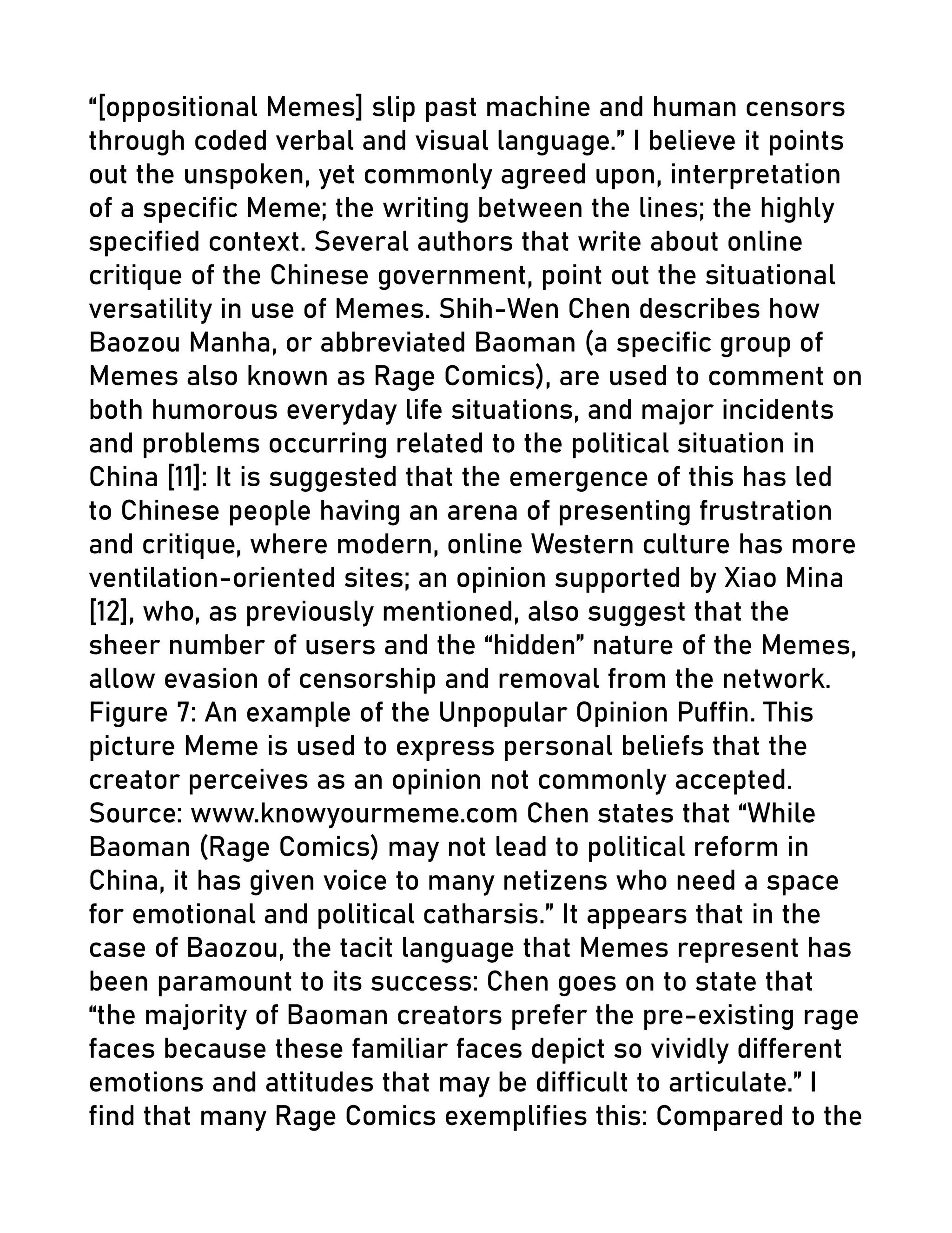 “[oppositional Memes] slip past machine and human censors
through coded verbal and visual language.” I believe it points
out the unspoken, yet commonly agreed upon, interpretation
of a specific Meme; the writing between the lines; the highly
specified context. Several authors that write about online
critique of the Chinese government, point out the situational
versatility in use of Memes. Shih-Wen Chen describes how
Baozou Manha, or abbreviated Baoman (a specific group of
Memes also known as Rage Comics), are used to comment on
both humorous everyday life situations, and major incidents
and problems occurring related to the political situation in
China [11]: It is suggested that the emergence of this has led
to Chinese people having an arena of presenting frustration
and critique, where modern, online Western culture has more
ventilation-oriented sites; an opinion supported by Xiao Mina
[12], who, as previously mentioned, also suggest that the
sheer number of users and the “hidden” nature of the Memes,
allow evasion of censorship and removal from the network.
Figure 7: An example of the Unpopular Opinion Puffin. This
picture Meme is used to express personal beliefs that the
creator perceives as an opinion not commonly accepted.
Source: www.knowyourmeme.com Chen states that “While
Baoman (Rage Comics) may not lead to political reform in
China, it has given voice to many netizens who need a space
for emotional and political catharsis.” It appears that in the
case of Baozou, the tacit language that Memes represent has
been paramount to its success: Chen goes on to state that
“the majority of Baoman creators prefer the pre-existing rage
faces because these familiar faces depict so vividly different
emotions and attitudes that may be difficult to articulate.” I
find that many Rage Comics exemplifies this: Compared to the
 