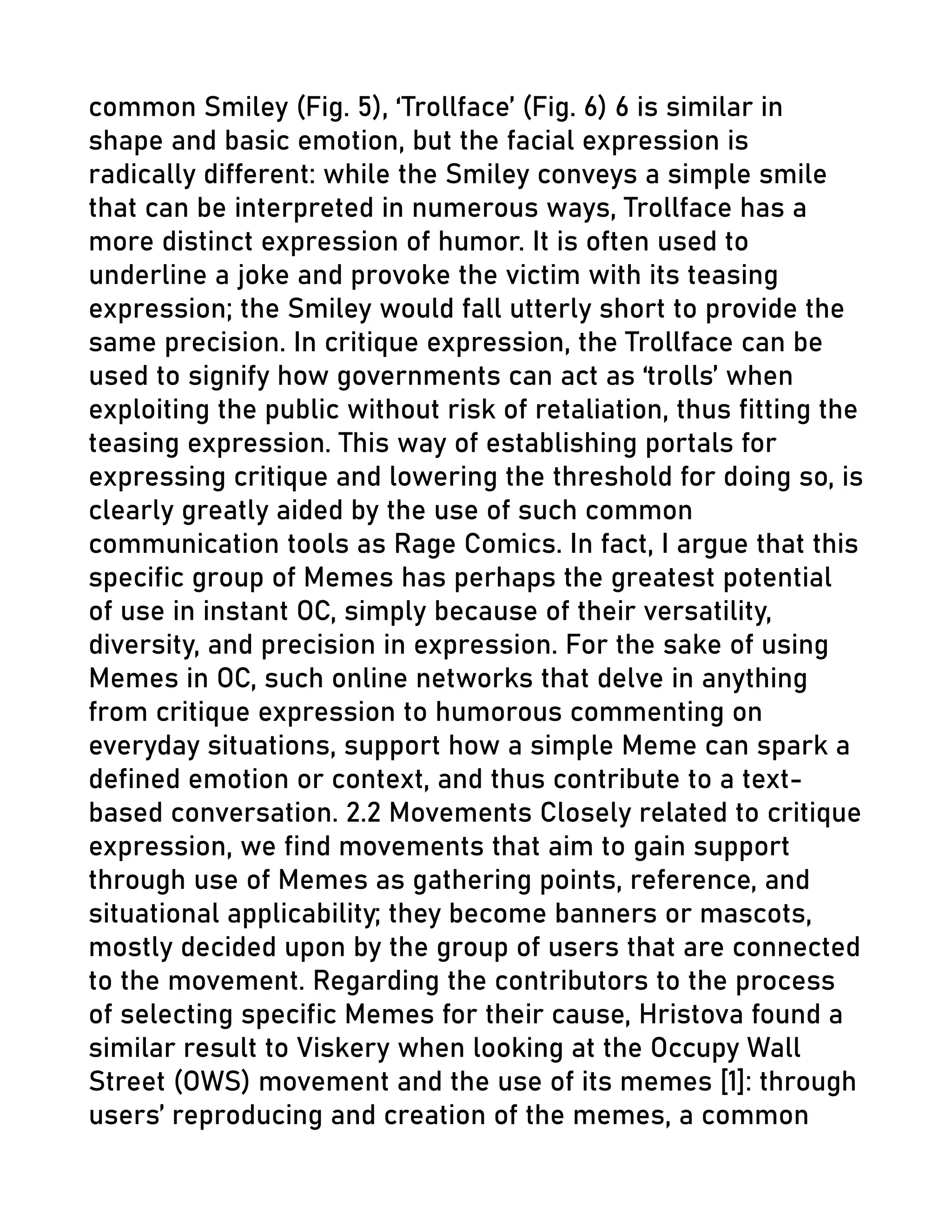 common Smiley (Fig. 5), ‘Trollface’ (Fig. 6) 6 is similar in
shape and basic emotion, but the facial expression is
radically different: while the Smiley conveys a simple smile
that can be interpreted in numerous ways, Trollface has a
more distinct expression of humor. It is often used to
underline a joke and provoke the victim with its teasing
expression; the Smiley would fall utterly short to provide the
same precision. In critique expression, the Trollface can be
used to signify how governments can act as ‘trolls’ when
exploiting the public without risk of retaliation, thus fitting the
teasing expression. This way of establishing portals for
expressing critique and lowering the threshold for doing so, is
clearly greatly aided by the use of such common
communication tools as Rage Comics. In fact, I argue that this
specific group of Memes has perhaps the greatest potential
of use in instant OC, simply because of their versatility,
diversity, and precision in expression. For the sake of using
Memes in OC, such online networks that delve in anything
from critique expression to humorous commenting on
everyday situations, support how a simple Meme can spark a
defined emotion or context, and thus contribute to a text-
based conversation. 2.2 Movements Closely related to critique
expression, we find movements that aim to gain support
through use of Memes as gathering points, reference, and
situational applicability; they become banners or mascots,
mostly decided upon by the group of users that are connected
to the movement. Regarding the contributors to the process
of selecting specific Memes for their cause, Hristova found a
similar result to Viskery when looking at the Occupy Wall
Street (OWS) movement and the use of its memes [1]: through
users’ reproducing and creation of the memes, a common
 