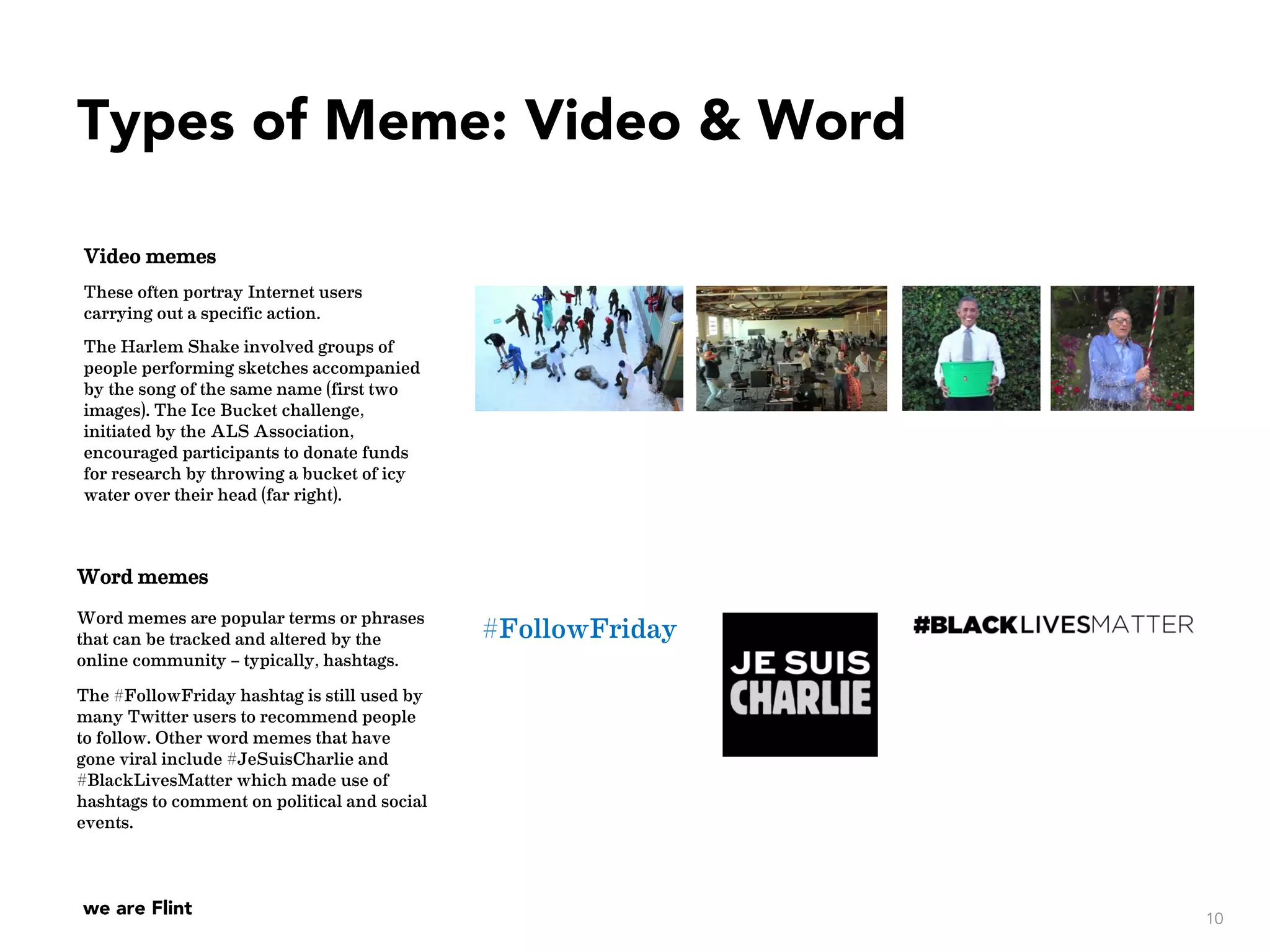 we are Flint
Video memes
These often portray Internet users
carrying out a specific action.
The Harlem Shake involved groups of
people performing sketches accompanied
by the song of the same name (first two
images). The Ice Bucket challenge,
initiated by the ALS Association,
encouraged participants to donate funds
for research by throwing a bucket of icy
water over their head (far right).
Word memes
Word memes are popular terms or phrases
that can be tracked and altered by the
online community – typically, hashtags.
The #FollowFriday hashtag is still used by
many Twitter users to recommend people
to follow. Other word memes that have
gone viral include #JeSuisCharlie and
#BlackLivesMatter which made use of
hashtags to comment on political and social
events.
#FollowFriday
10
Types of Meme: Video & Word
 
