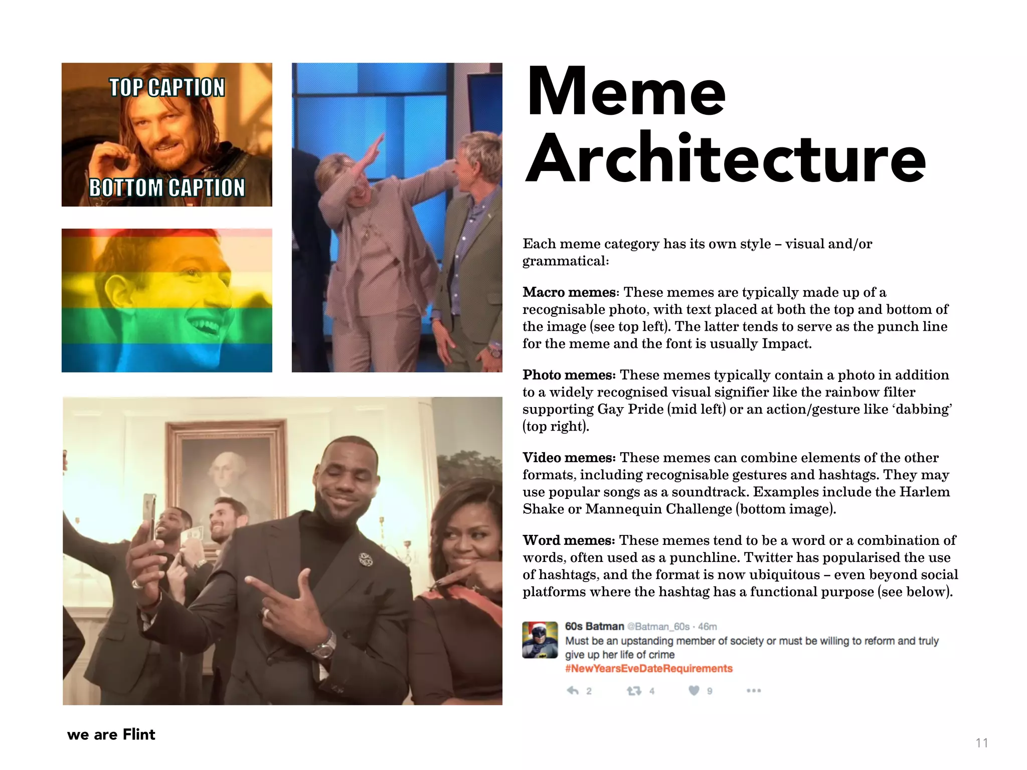we are Flint
Meme
Architecture
Each meme category has its own style – visual and/or
grammatical:
Macro memes: These memes are typically made up of a
recognisable photo, with text placed at both the top and bottom of
the image (see top left). The latter tends to serve as the punch line
for the meme and the font is usually Impact.
Photo memes: These memes typically contain a photo in addition
to a widely recognised visual signifier like the rainbow filter
supporting Gay Pride (mid left) or an action/gesture like ‘dabbing’
(top right).
Video memes: These memes can combine elements of the other
formats, including recognisable gestures and hashtags. They may
use popular songs as a soundtrack. Examples include the Harlem
Shake or Mannequin Challenge (bottom image).
Word memes: These memes tend to be a word or a combination of
words, often used as a punchline. Twitter has popularised the use
of hashtags, and the format is now ubiquitous – even beyond social
platforms where the hashtag has a functional purpose (see below).
11
Replicating still motion for
Mannequin Challenge
 