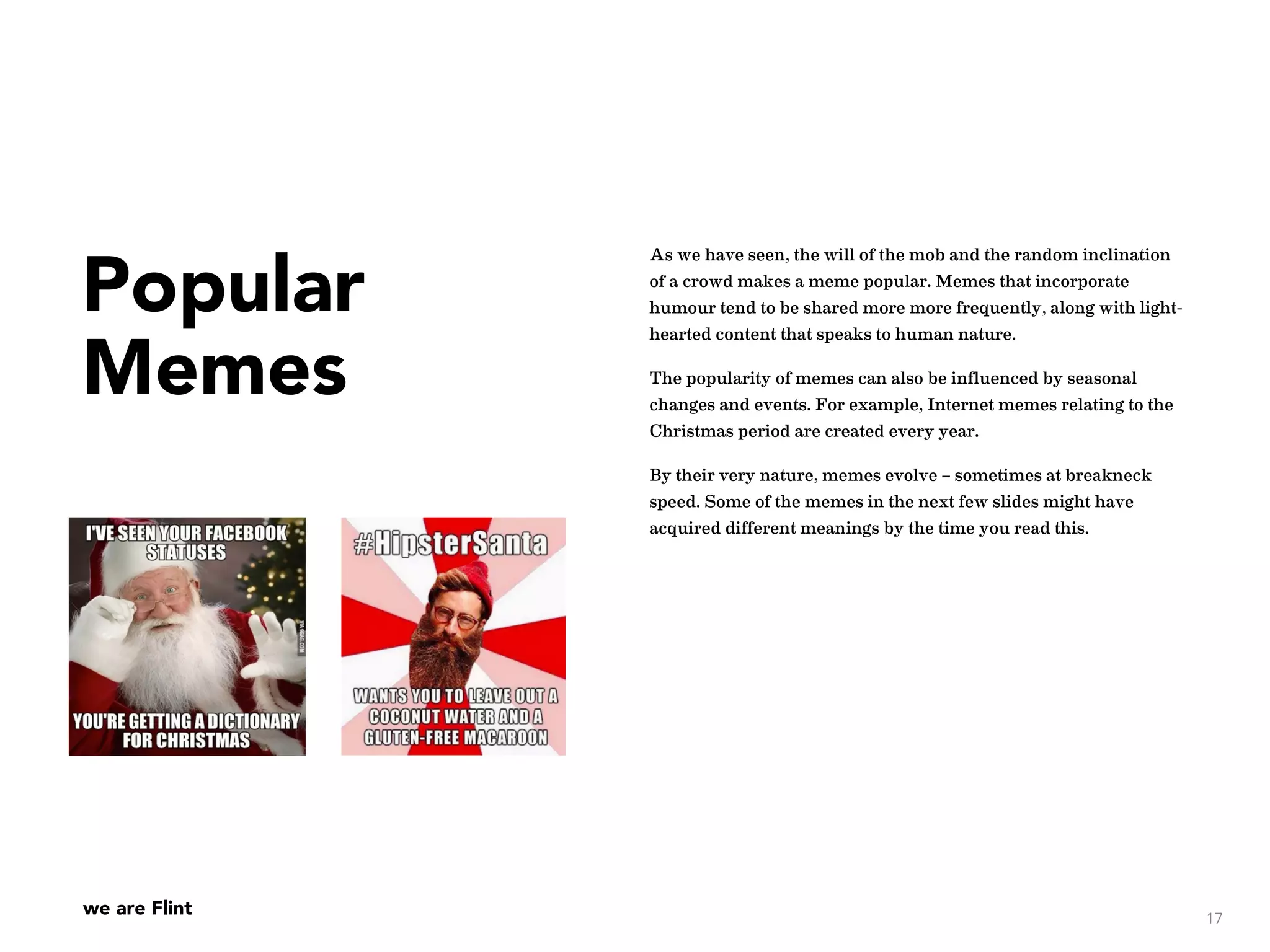 we are Flint
Popular
Memes
As we have seen, the will of the mob and the random inclination
of a crowd makes a meme popular. Memes that incorporate
humour tend to be shared more more frequently, along with light-
hearted content that speaks to human nature.
The popularity of memes can also be influenced by seasonal
changes and events. For example, Internet memes relating to the
Christmas period are created every year.
By their very nature, memes evolve – sometimes at breakneck
speed. Some of the memes in the next few slides might have
acquired different meanings by the time you read this.
17
 