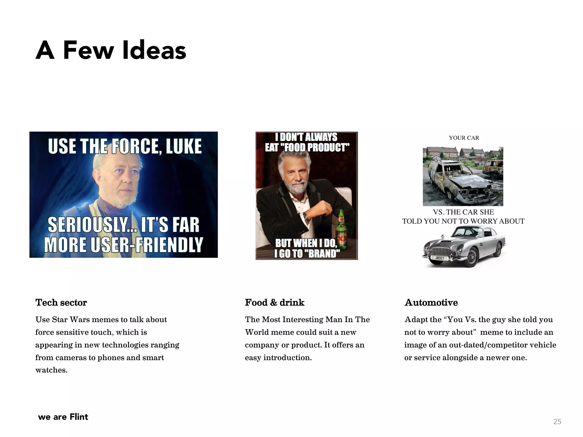 we are Flint
A Few Ideas
25
Tech sector
Use Star Wars memes to talk about
force sensitive touch, which is
appearing in new technologies ranging
from cameras to phones and smart
watches.
Food & drink
The Most Interesting Man In The
World meme could suit a new
company or product. It offers an
easy introduction.
Automotive
Adapt the “You Vs. the guy she told you
not to worry about” meme to include an
image of an out-dated/competitor vehicle
or service alongside a newer one.
 