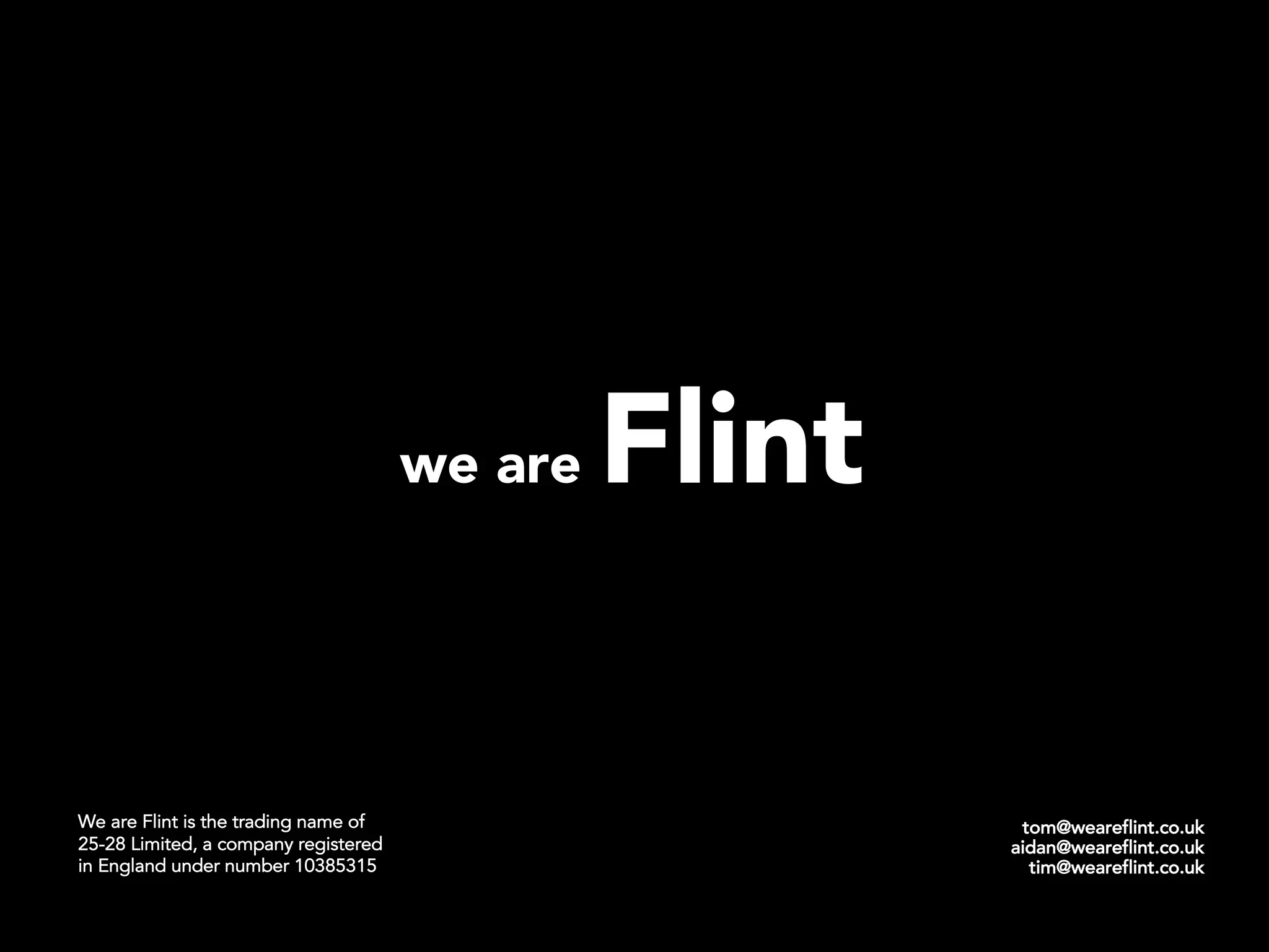 tom@weareflint.co.uk
aidan@weareflint.co.uk
tim@weareflint.co.uk
we are Flint
We are Flint is the trading name of
25-28 Limited, a company registered
in England under number 10385315
 