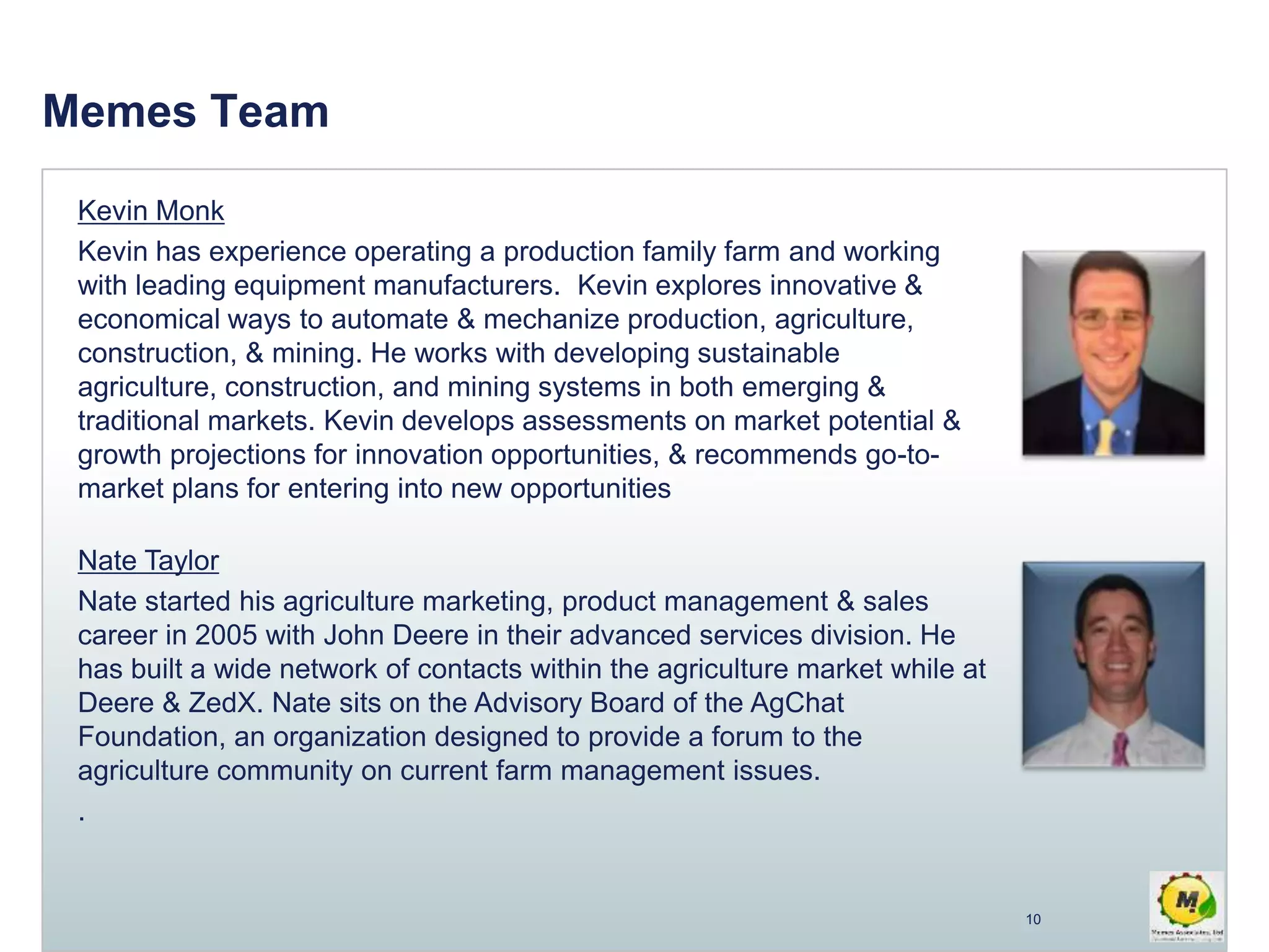 Memes Team
Kevin Monk
Kevin has experience operating a production family farm and working
with leading equipment manufacturers. Kevin explores innovative &
economical ways to automate & mechanize production, agriculture,
construction, & mining. He works with developing sustainable
agriculture, construction, and mining systems in both emerging &
traditional markets. Kevin develops assessments on market potential &
growth projections for innovation opportunities, & recommends go-to-
market plans for entering into new opportunities
Nate Taylor
Nate started his agriculture marketing, product management & sales
career in 2005 with John Deere in their advanced services division. He
has built a wide network of contacts within the agriculture market while at
Deere & ZedX. Nate sits on the Advisory Board of the AgChat
Foundation, an organization designed to provide a forum to the
agriculture community on current farm management issues.
.
10
 