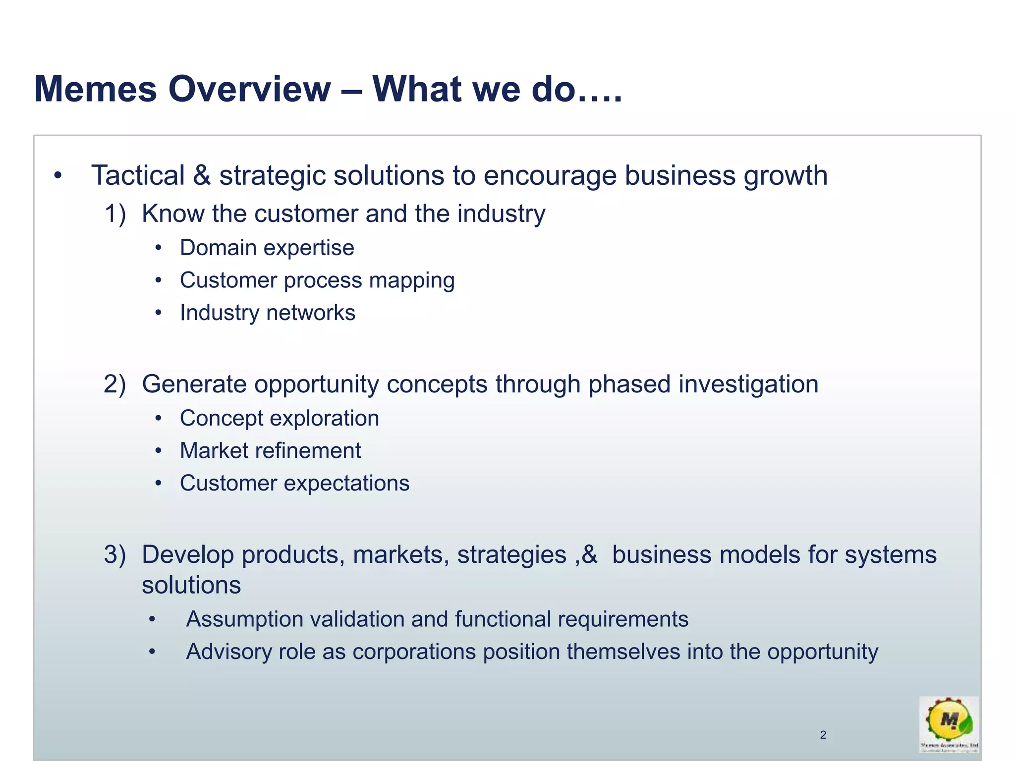 Memes Overview – What we do….
• Tactical & strategic solutions to encourage business growth
1) Know the customer and the industry
• Domain expertise
• Customer process mapping
• Industry networks
2) Generate opportunity concepts through phased investigation
• Concept exploration
• Market refinement
• Customer expectations
3) Develop products, markets, strategies ,& business models for systems
solutions
• Assumption validation and functional requirements
• Advisory role as corporations position themselves into the opportunity
2
 