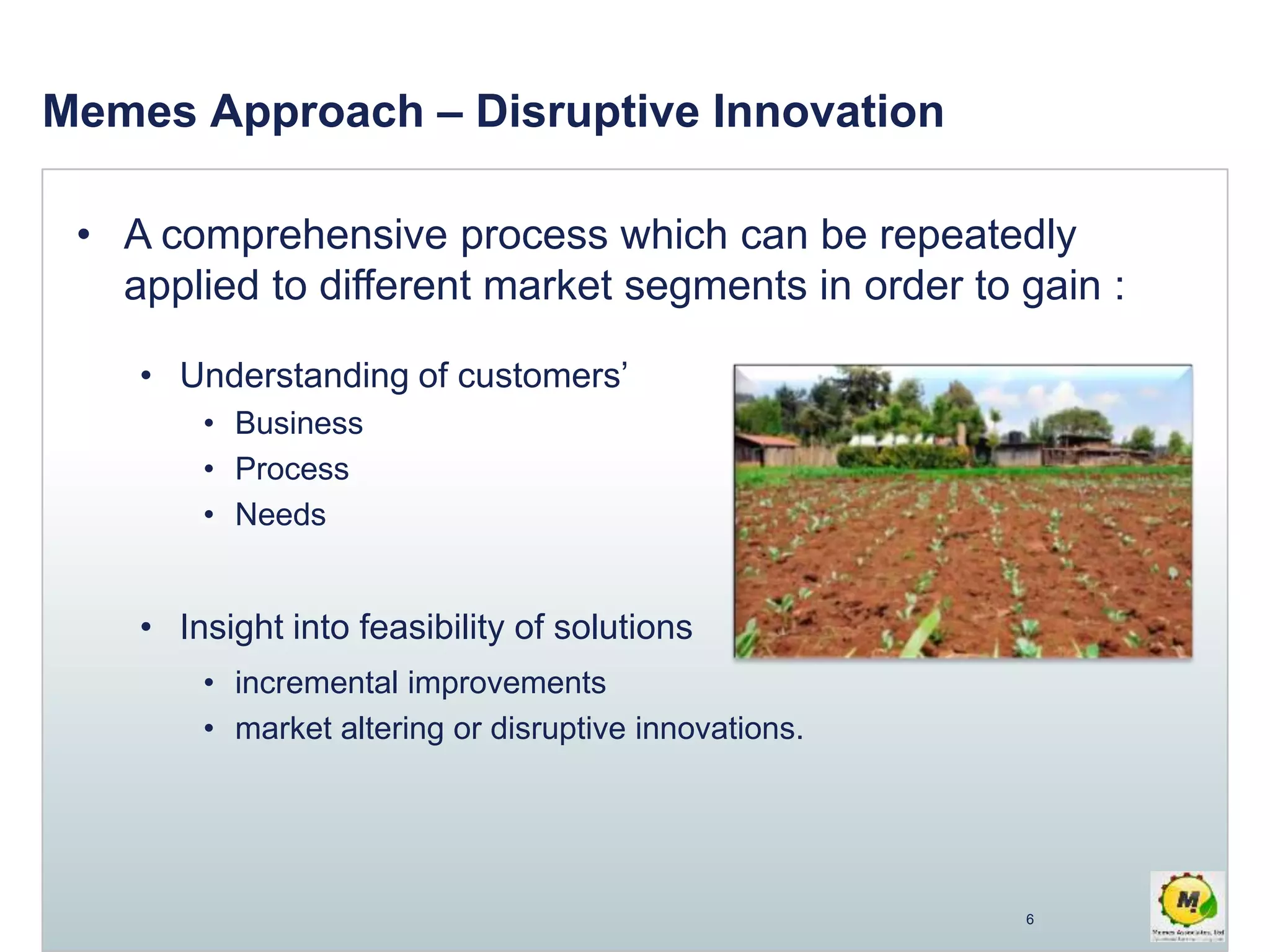 • A comprehensive process which can be repeatedly
applied to different market segments in order to gain :
• Understanding of customers’
• Business
• Process
• Needs
• Insight into feasibility of solutions
• incremental improvements
• market altering or disruptive innovations.
Memes Approach – Disruptive Innovation
6
 