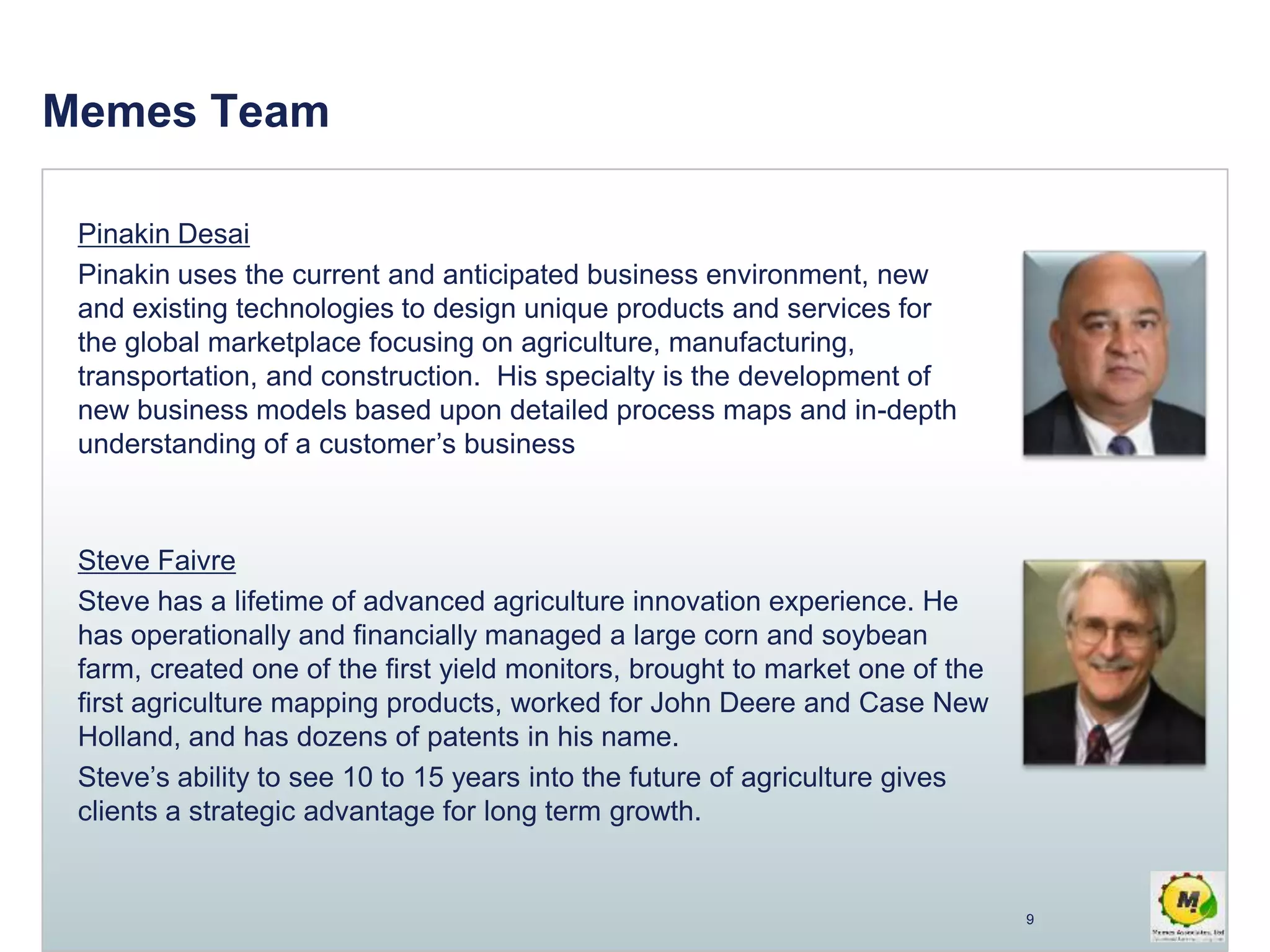 Memes Team
Pinakin Desai
Pinakin uses the current and anticipated business environment, new
and existing technologies to design unique products and services for
the global marketplace focusing on agriculture, manufacturing,
transportation, and construction. His specialty is the development of
new business models based upon detailed process maps and in-depth
understanding of a customer’s business
Steve Faivre
Steve has a lifetime of advanced agriculture innovation experience. He
has operationally and financially managed a large corn and soybean
farm, created one of the first yield monitors, brought to market one of the
first agriculture mapping products, worked for John Deere and Case New
Holland, and has dozens of patents in his name.
Steve’s ability to see 10 to 15 years into the future of agriculture gives
clients a strategic advantage for long term growth.
9
 
